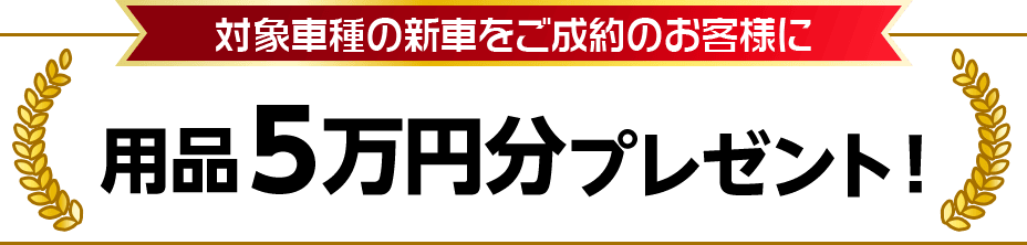 対象車種の新車をご成約のお客様に用品５万円分プレゼント！